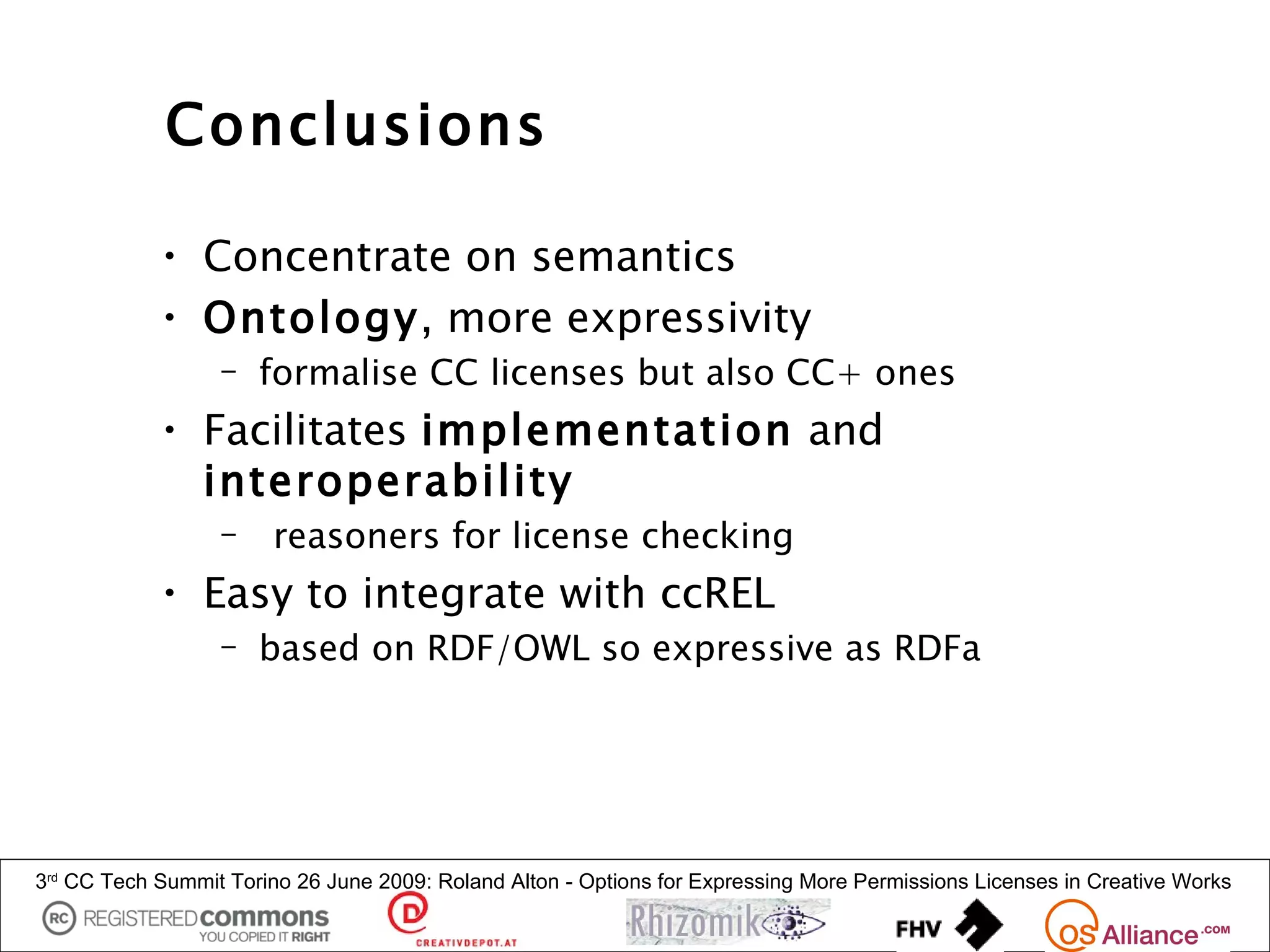 Conclusions

            • Concentrate on semantics
            • Ontology, more expressivity
                  – formalise CC licenses but also CC+ ones
            • Facilitates implementation and
              interoperability
                  –     reasoners for license checking
            • Easy to integrate with ccREL
                  – based on RDF/OWL so expressive as RDFa




3rd CC Tech Summit Torino 26 June 2009: Roland Alton - Options for Expressing More Permissions Licenses in Creative Works
 