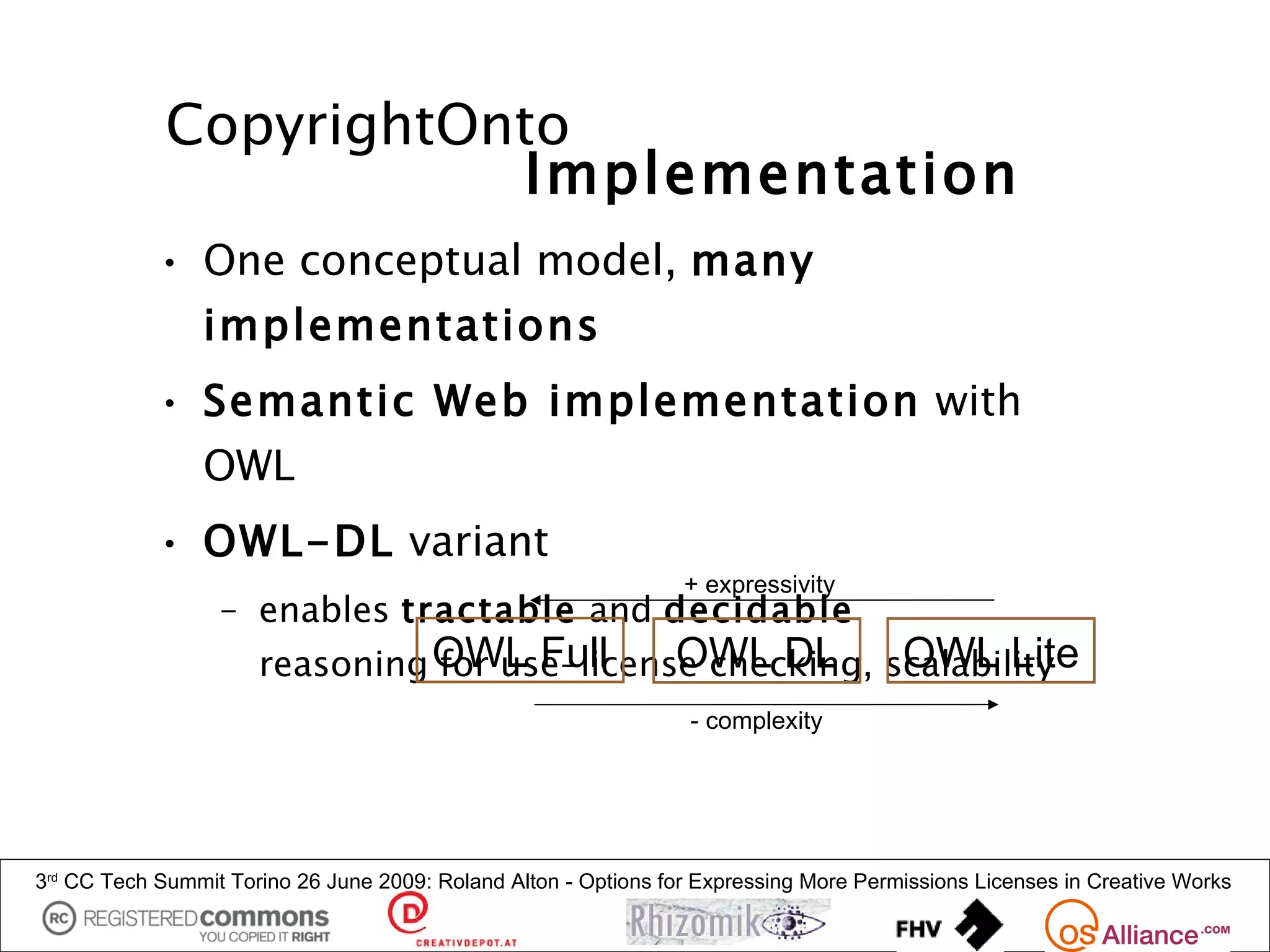 CopyrightOnto
                        Implementation
            • One conceptual model, many
                implementations
            • Semantic Web implementation with
                OWL
            • OWL-DL variant
                                                                 + expressivity
                  – enables tractable and decidable
                      reasoning OWL Full      OWL DL       OWL Lite
                                for use-license checking, scalability
                                                                  - complexity




3rd CC Tech Summit Torino 26 June 2009: Roland Alton - Options for Expressing More Permissions Licenses in Creative Works
 