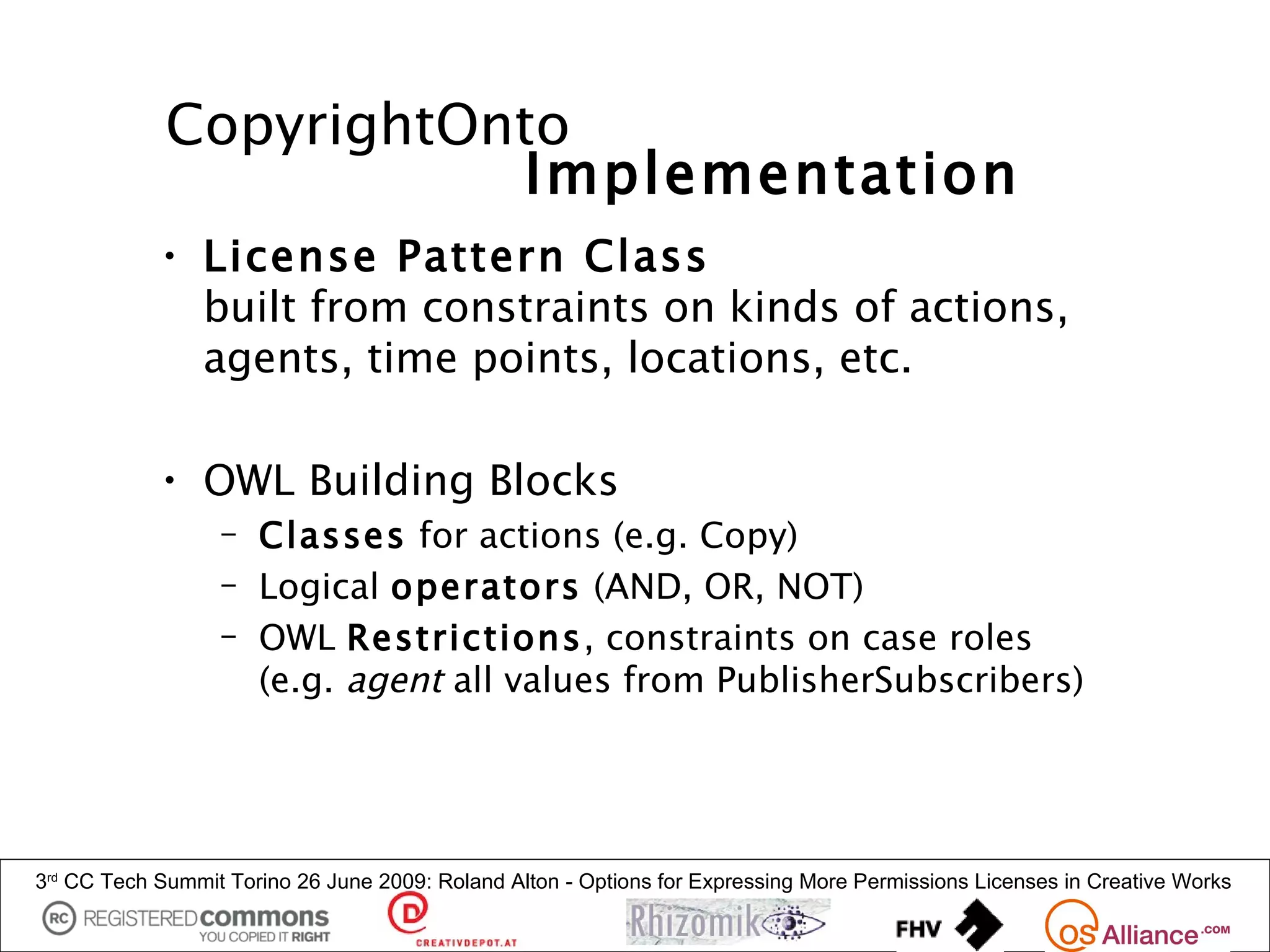 CopyrightOnto
                        Implementation
            • License Pattern Class
              built from constraints on kinds of actions,
              agents, time points, locations, etc.

            • OWL Building Blocks
                  – Classes for actions (e.g. Copy)
                  – Logical operators (AND, OR, NOT)
                  – OWL Restrictions, constraints on case roles
                    (e.g. agent all values from PublisherSubscribers)




3rd CC Tech Summit Torino 26 June 2009: Roland Alton - Options for Expressing More Permissions Licenses in Creative Works
 