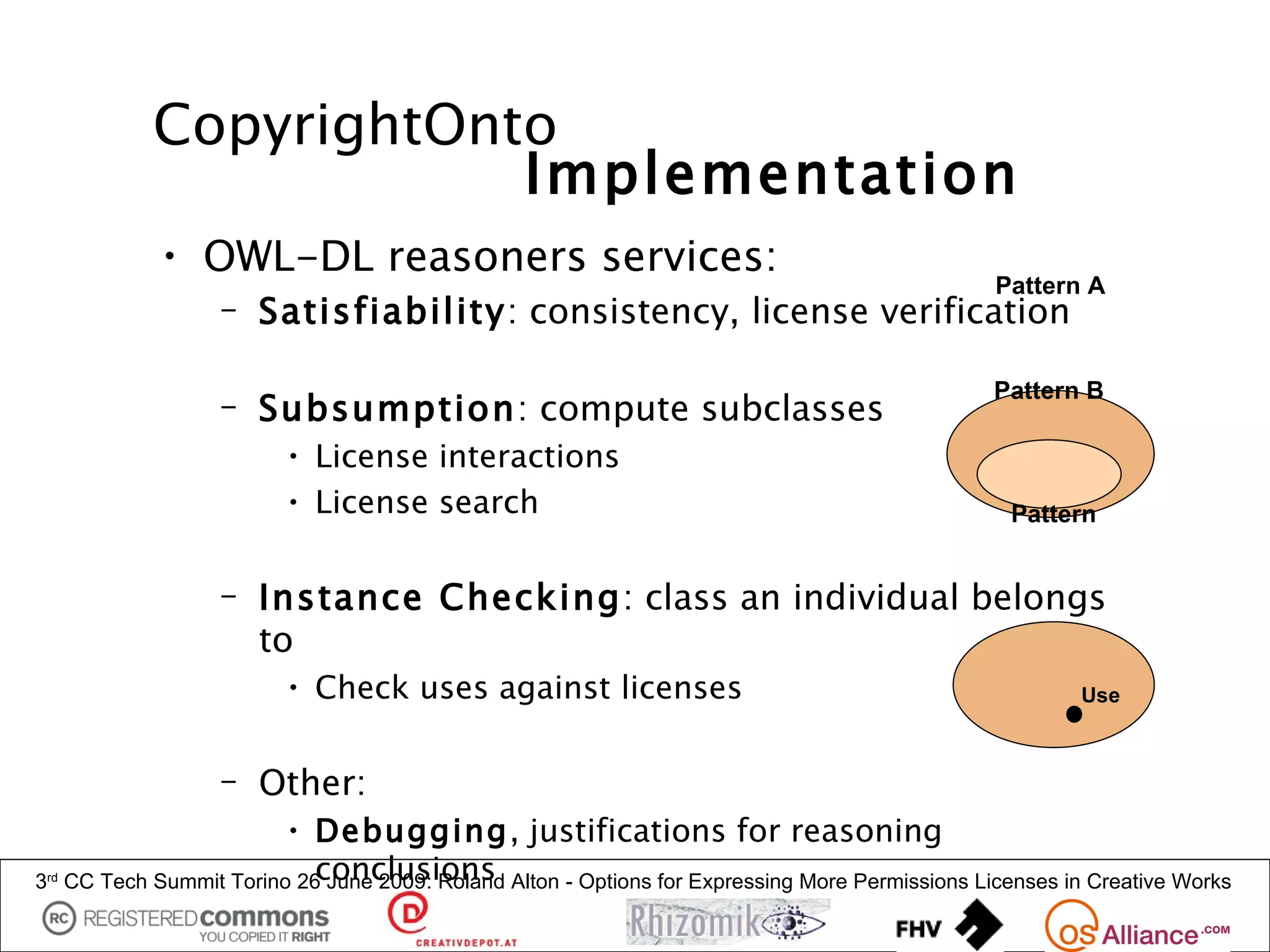 CopyrightOnto
                          Implementation
               • OWL-DL reasoners services:
                                                                                                   Pattern A
                     – Satisfiability: consistency, license verification

                                                                                                   Pattern B
                     – Subsumption: compute subclasses
                           • License interactions
                           • License search                                                         Pattern


                     – Instance Checking: class an individual belongs
                       to
                           • Check uses against licenses                                                   Use



                     – Other:
                          • Debugging, justifications for reasoning
3rd                           conclusions
      CC Tech Summit Torino 26 June 2009: Roland Alton - Options for Expressing More Permissions Licenses in Creative Works
 