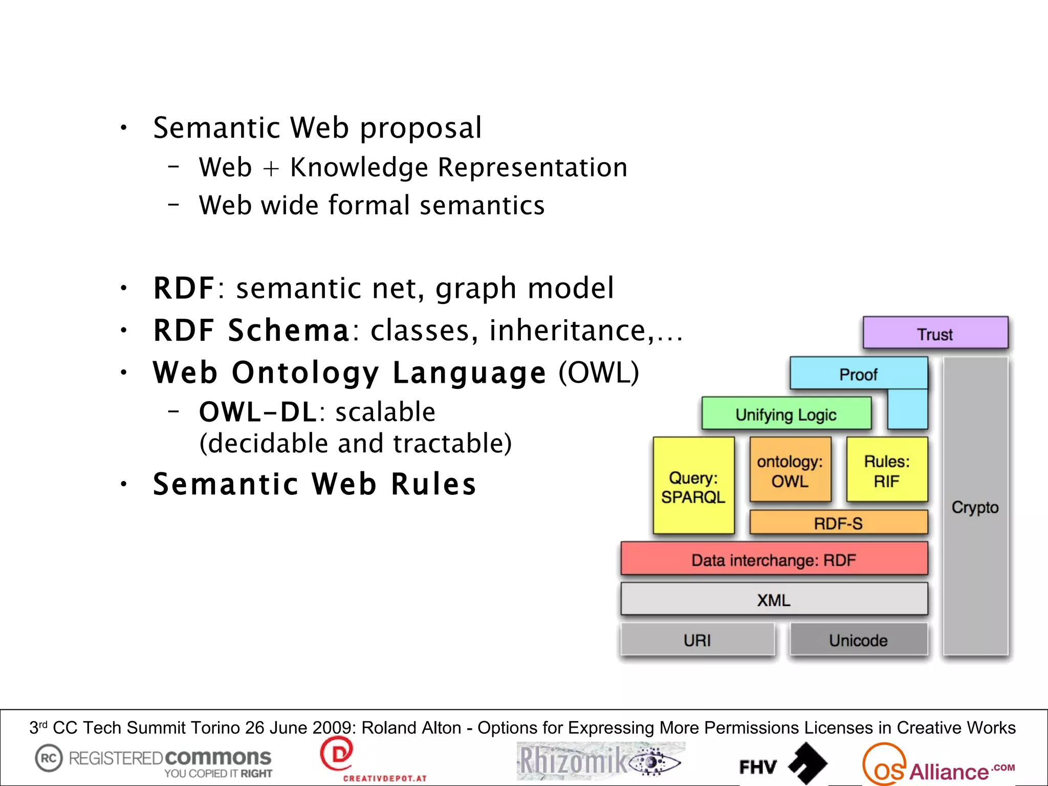• Semantic Web proposal
                – Web + Knowledge Representation
                – Web wide formal semantics


          • RDF: semantic net, graph model
          • RDF Schema: classes, inheritance,…
          • Web Ontology Language (OWL)
                – OWL-DL: scalable
                  (decidable and tractable)
          • Semantic Web Rules




3rd CC Tech Summit Torino 26 June 2009: Roland Alton - Options for Expressing More Permissions Licenses in Creative Works
 