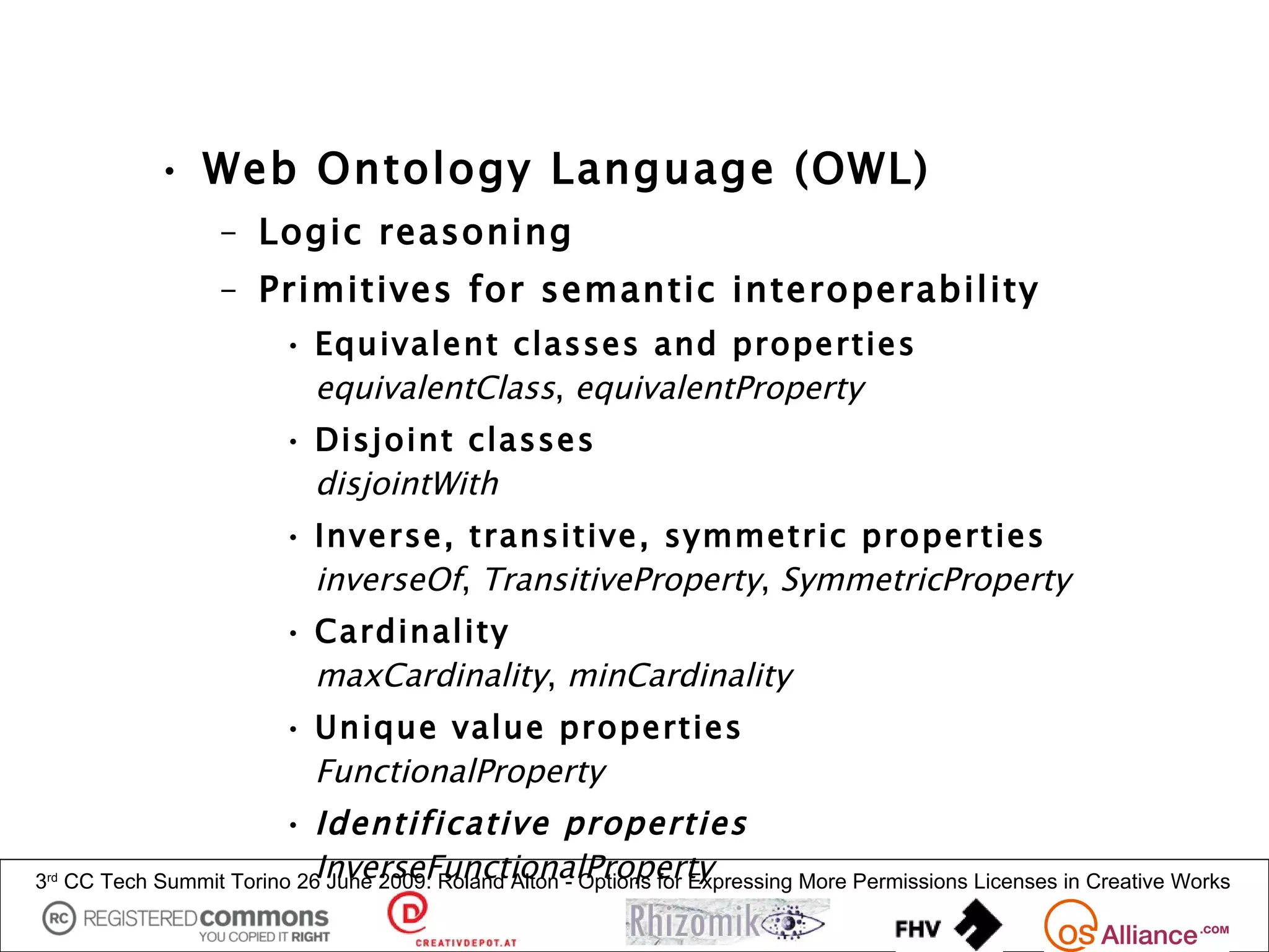 • Web Ontology Language (OWL)
                     – Logic reasoning
                     – Primitives for semantic interoperability
                           • Equivalent classes and properties
                             equivalentClass, equivalentProperty
                           • Disjoint classes
                             disjointWith
                           • Inverse, transitive, symmetric properties
                             inverseOf, TransitiveProperty, SymmetricProperty
                           • Cardinality
                             maxCardinality, minCardinality
                           • Unique value properties
                             FunctionalProperty
                          • Identificative properties
3rd                           InverseFunctionalProperty
      CC Tech Summit Torino 26 June 2009: Roland Alton - Options for Expressing More Permissions Licenses in Creative Works
 