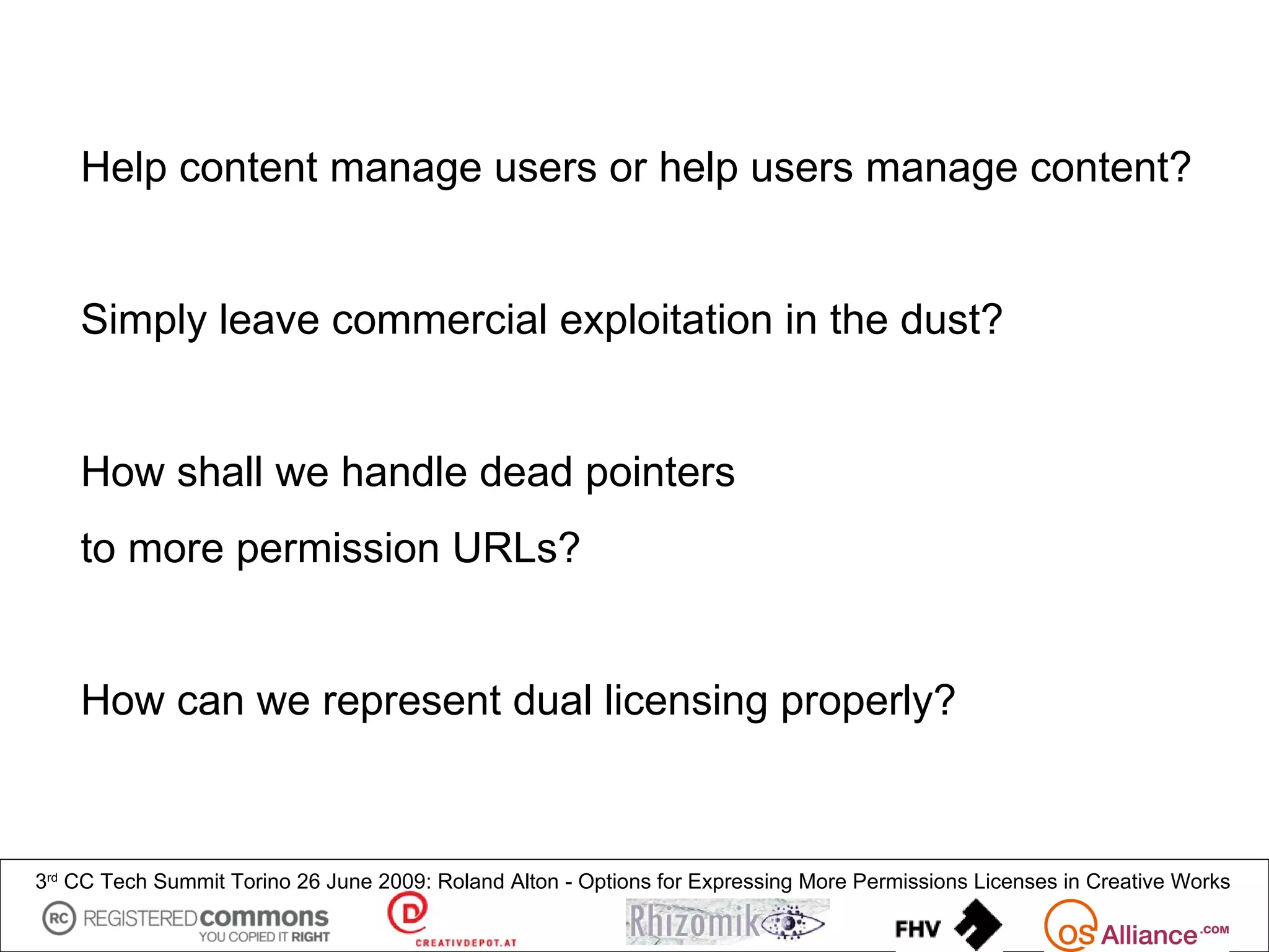 Help content manage users or help users manage content?


    Simply leave commercial exploitation in the dust?


    How shall we handle dead pointers
    to more permission URLs?


    How can we represent dual licensing properly?



3rd CC Tech Summit Torino 26 June 2009: Roland Alton - Options for Expressing More Permissions Licenses in Creative Works
 