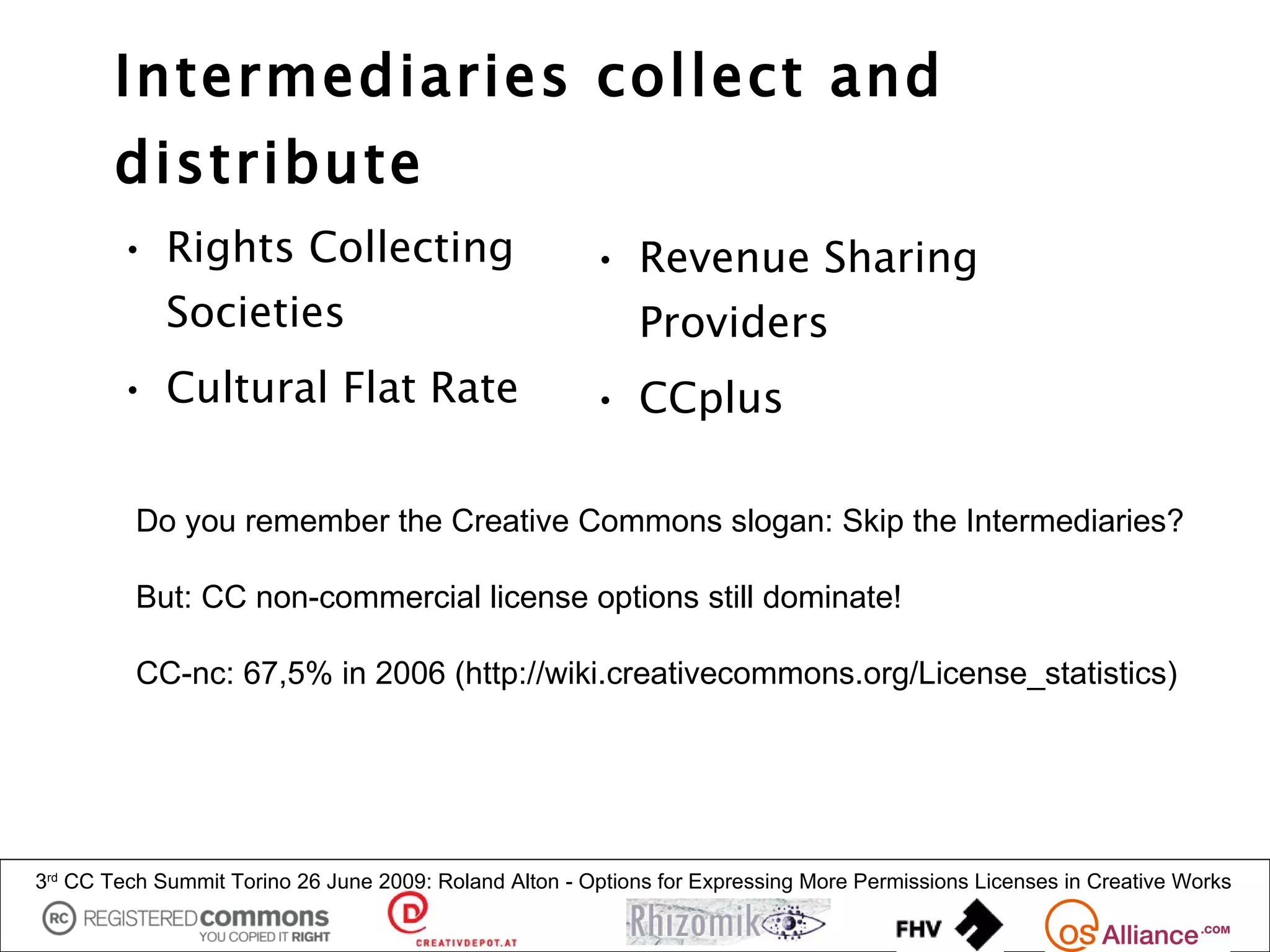 Intermediaries collect and
        distribute
        • Rights Collecting                             • Revenue Sharing
             Societies                                       Providers
        • Cultural Flat Rate                            • CCplus

          Do you remember the Creative Commons slogan: Skip the Intermediaries?

          But: CC non-commercial license options still dominate!

          CC-nc: 67,5% in 2006 (http://wiki.creativecommons.org/License_statistics)




3rd CC Tech Summit Torino 26 June 2009: Roland Alton - Options for Expressing More Permissions Licenses in Creative Works
 
