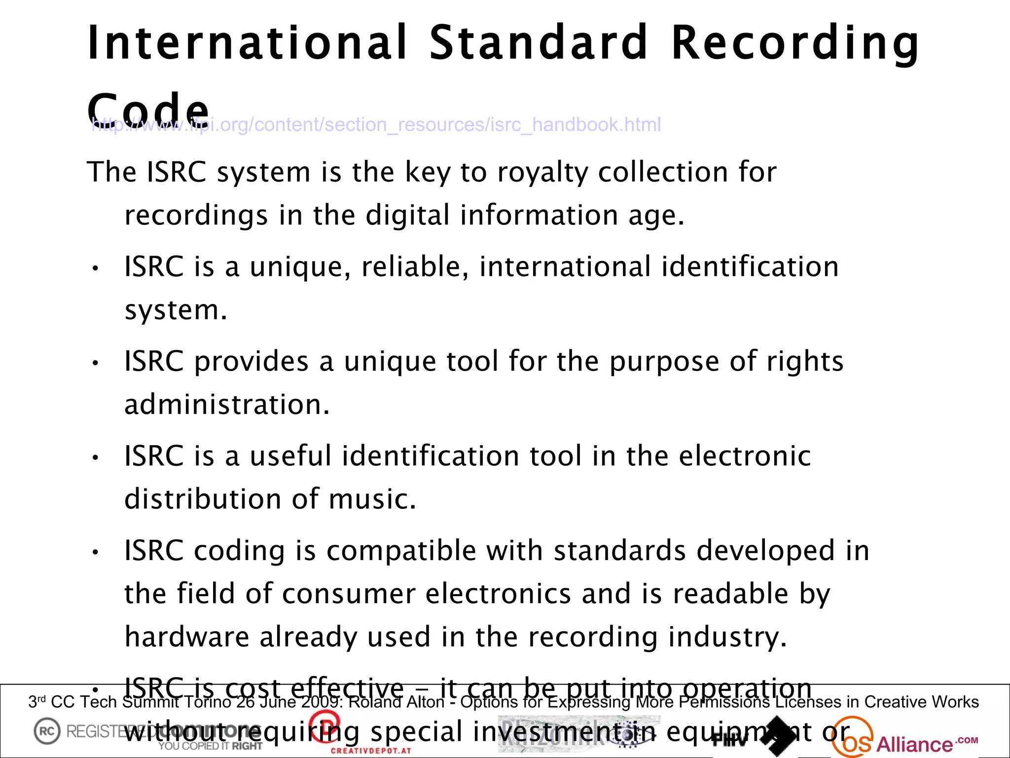 International Standard Recording
       Code
       http://www.ifpi.org/content/section_resources/isrc_handbook.html

       The ISRC system is the key to royalty collection for
            recordings in the digital information age.
       • ISRC is a unique, reliable, international identification
            system.
       • ISRC provides a unique tool for the purpose of rights
            administration.
       • ISRC is a useful identification tool in the electronic
            distribution of music.
       • ISRC coding is compatible with standards developed in
            the field of consumer electronics and is readable by
            hardware already used in the recording industry.
       • ISRC is cost effective - it can be put into operation
3rd CC Tech Summit Torino 26 June 2009: Roland Alton - Options for Expressing More Permissions Licenses in Creative Works
            without requiring special investment in equipment or
 