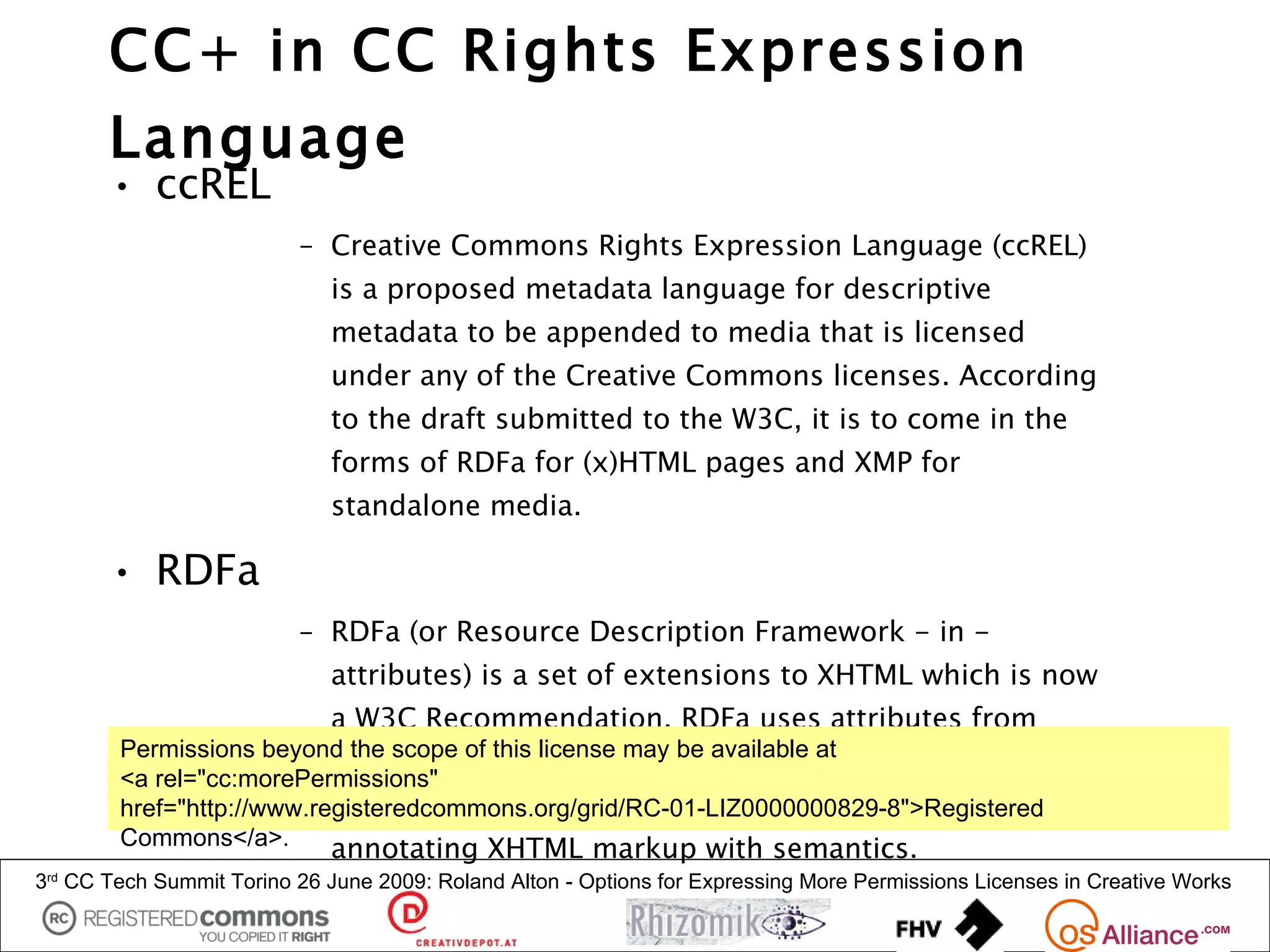 CC+ in CC Rights Expression
       Language
       • ccREL
                          – Creative Commons Rights Expression Language (ccREL)
                             is a proposed metadata language for descriptive
                             metadata to be appended to media that is licensed
                             under any of the Creative Commons licenses. According
                             to the draft submitted to the W3C, it is to come in the
                             forms of RDFa for (x)HTML pages and XMP for
                             standalone media.

       • RDFa
                          – RDFa (or Resource Description Framework - in -
                             attributes) is a set of extensions to XHTML which is now
                             a W3C Recommendation. RDFa uses attributes from
        Permissions beyond the scope of this license may be available at
                           XHTML's meta and link elements, and generalises them
        <a rel="cc:morePermissions"
                           so that they are usable on all elements. This allows
        href="http://www.registeredcommons.org/grid/RC-01-LIZ0000000829-8">Registered
        Commons</a>.       annotating XHTML markup with semantics.
3rd CC Tech Summit Torino 26 June 2009: Roland Alton - Options for Expressing More Permissions Licenses in Creative Works
 