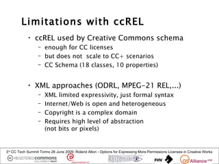 Limitations with ccREL
            • ccREL used by Creative Commons schema
                  – enough for CC licenses
                  – but does not scale to CC+ scenarios
                  – CC Schema (18 classes, 10 properties)


            • XML approaches (ODRL, MPEG-21 REL,...)
                  –   XML limited expressivity, just formal syntax
                  –   Internet/Web is open and heterogeneous
                  –   Copyright is a complex domain
                  –   Requires high level of abstraction
                      (not bits or pixels)


3rd CC Tech Summit Torino 26 June 2009: Roland Alton - Options for Expressing More Permissions Licenses in Creative Works
 
