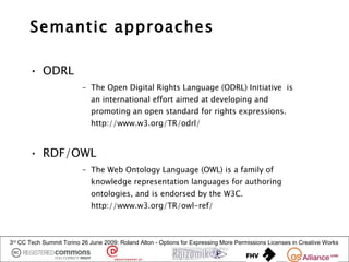 Semantic approaches

       • ODRL
                          – The Open Digital Rights Language (ODRL) Initiative is
                             an international effort aimed at developing and
                             promoting an open standard for rights expressions.
                             http://www.w3.org/TR/odrl/


       • RDF/OWL
                          – The Web Ontology Language (OWL) is a family of
                             knowledge representation languages for authoring
                             ontologies, and is endorsed by the W3C.
                             http://www.w3.org/TR/owl-ref/



3rd CC Tech Summit Torino 26 June 2009: Roland Alton - Options for Expressing More Permissions Licenses in Creative Works
 