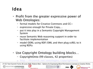 Idea
             • Profit from the greater expressive power of
               Web Ontologies:
                   – formal models for Creative Commons and CC+
                   – expressive enough for Private Copy,…
                   – put it into play in a Semantic Copyright Management
                     System
                   – reuse Semantic Web reasoning support in order to
                     facilitate implementation
                   – model ODRL using RDF/OWL and then plug ccREL to it
                     using RDFa


             • Use Copyright Ontology building blocks…
                   – CopyrightOnto (99 classes, 42 properties)
                   – http://rhizomik.net/ontologies/copyrightonto
3rd CC Tech Summit Torino 26 June 2009: Roland Alton - Options for Expressing More Permissions Licenses in Creative Works
 