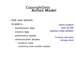 CopyrightOnto
                 Action Model

• End-user actions,
  to use a…                                      picture, sculpture
  – manifestation: buy                              book, CD, DVD
  – instance: buy                     projection, recital, exhibition

  – performance: assist
                                            TV channel, radio station
  – communication: access                         web page, stream
     • broadcast: tune
     • something made available: access
 