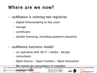 Where are we now?

       • osAlliance is running two registries
             – digital timestamping as key asset
             – storage
             – certificates
             – double licensing, including payment clearance


       • osAlliance business model
             – co-operative with 46 IT / media / design
                 consultants
             – Open Source / Open Content / Open Innovation
             – We mainly do consultancy in complex
3rd CC Tech Summit Torino 26 June 2009: Roland Alton - Options for Expressing More Permissions Licenses in Creative Works
                 environments
 