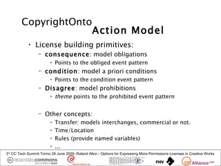 CopyrightOnto
                                                 Action Model
            • License building primitives:
                  – consequence: model obligations
                         • Points to the obliged event pattern
                  – condition: model a priori conditions
                         • Points to the condition event pattern
                  – Disagree: model prohibitions
                         • theme points to the prohibited event pattern


                  – Other concepts:
                         •   Transfer: models interchanges, commercial or not.
                         •   Time/Location
                         •   Rules (provide named variables)
                         •   ...
3rd CC Tech Summit Torino 26 June 2009: Roland Alton - Options for Expressing More Permissions Licenses in Creative Works
 