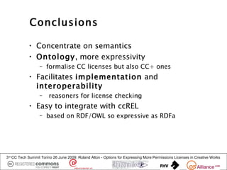 Conclusions

            • Concentrate on semantics
            • Ontology, more expressivity
                  – formalise CC licenses but also CC+ ones
            • Facilitates implementation and
              interoperability
                  –     reasoners for license checking
            • Easy to integrate with ccREL
                  – based on RDF/OWL so expressive as RDFa




3rd CC Tech Summit Torino 26 June 2009: Roland Alton - Options for Expressing More Permissions Licenses in Creative Works
 