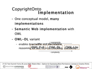 CopyrightOnto
                        Implementation
            • One conceptual model, many
                implementations
            • Semantic Web implementation with
                OWL
            • OWL-DL variant
                                                                 + expressivity
                  – enables tractable and decidable
                      reasoning OWL Full      OWL DL       OWL Lite
                                for use-license checking, scalability
                                                                  - complexity




3rd CC Tech Summit Torino 26 June 2009: Roland Alton - Options for Expressing More Permissions Licenses in Creative Works
 
