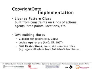 CopyrightOnto
                        Implementation
            • License Pattern Class
              built from constraints on kinds of actions,
              agents, time points, locations, etc.

            • OWL Building Blocks
                  – Classes for actions (e.g. Copy)
                  – Logical operators (AND, OR, NOT)
                  – OWL Restrictions, constraints on case roles
                    (e.g. agent all values from PublisherSubscribers)




3rd CC Tech Summit Torino 26 June 2009: Roland Alton - Options for Expressing More Permissions Licenses in Creative Works
 