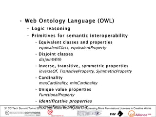 • Web Ontology Language (OWL)
                     – Logic reasoning
                     – Primitives for semantic interoperability
                           • Equivalent classes and properties
                             equivalentClass, equivalentProperty
                           • Disjoint classes
                             disjointWith
                           • Inverse, transitive, symmetric properties
                             inverseOf, TransitiveProperty, SymmetricProperty
                           • Cardinality
                             maxCardinality, minCardinality
                           • Unique value properties
                             FunctionalProperty
                          • Identificative properties
3rd                           InverseFunctionalProperty
      CC Tech Summit Torino 26 June 2009: Roland Alton - Options for Expressing More Permissions Licenses in Creative Works
 