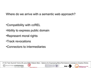 Where do we arrive with a semantic web approach?


    •Compatibility with ccREL
    •Ability to express public domain
    •Represent moral rights
    •Track revocations
    •Connectors to intermediaries




3rd CC Tech Summit Torino 26 June 2009: Roland Alton - Options for Expressing More Permissions Licenses in Creative Works
 
