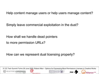 Help content manage users or help users manage content?


    Simply leave commercial exploitation in the dust?


    How shall we handle dead pointers
    to more permission URLs?


    How can we represent dual licensing properly?



3rd CC Tech Summit Torino 26 June 2009: Roland Alton - Options for Expressing More Permissions Licenses in Creative Works
 