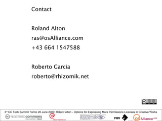 Contact


                     Roland Alton
                     ras@osAlliance.com
                     +43 664 1547588


                     Roberto Garcia
                     roberto@rhizomik.net




3rd CC Tech Summit Torino 26 June 2009: Roland Alton - Options for Expressing More Permissions Licenses in Creative Works
 