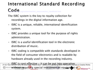 International Standard Recording
       Code
       http://www.ifpi.org/content/section_resources/isrc_handbook.html

       The ISRC system is the key to royalty collection for
            recordings in the digital information age.
       • ISRC is a unique, reliable, international identification
            system.
       • ISRC provides a unique tool for the purpose of rights
            administration.
       • ISRC is a useful identification tool in the electronic
            distribution of music.
       • ISRC coding is compatible with standards developed in
            the field of consumer electronics and is readable by
            hardware already used in the recording industry.
       • ISRC is cost effective - it can be put into operation
3rd CC Tech Summit Torino 26 June 2009: Roland Alton - Options for Expressing More Permissions Licenses in Creative Works
            without requiring special investment in equipment or
 