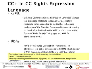 CC+ in CC Rights Expression
       Language
       • ccREL
                          – Creative Commons Rights Expression Language (ccREL)
                             is a proposed metadata language for descriptive
                             metadata to be appended to media that is licensed
                             under any of the Creative Commons licenses. According
                             to the draft submitted to the W3C, it is to come in the
                             forms of RDFa for (x)HTML pages and XMP for
                             standalone media.

       • RDFa
                          – RDFa (or Resource Description Framework - in -
                             attributes) is a set of extensions to XHTML which is now
                             a W3C Recommendation. RDFa uses attributes from
        Permissions beyond the scope of this license may be available at
                           XHTML's meta and link elements, and generalises them
        <a rel="cc:morePermissions"
                           so that they are usable on all elements. This allows
        href="http://www.registeredcommons.org/grid/RC-01-LIZ0000000829-8">Registered
        Commons</a>.       annotating XHTML markup with semantics.
3rd CC Tech Summit Torino 26 June 2009: Roland Alton - Options for Expressing More Permissions Licenses in Creative Works
 