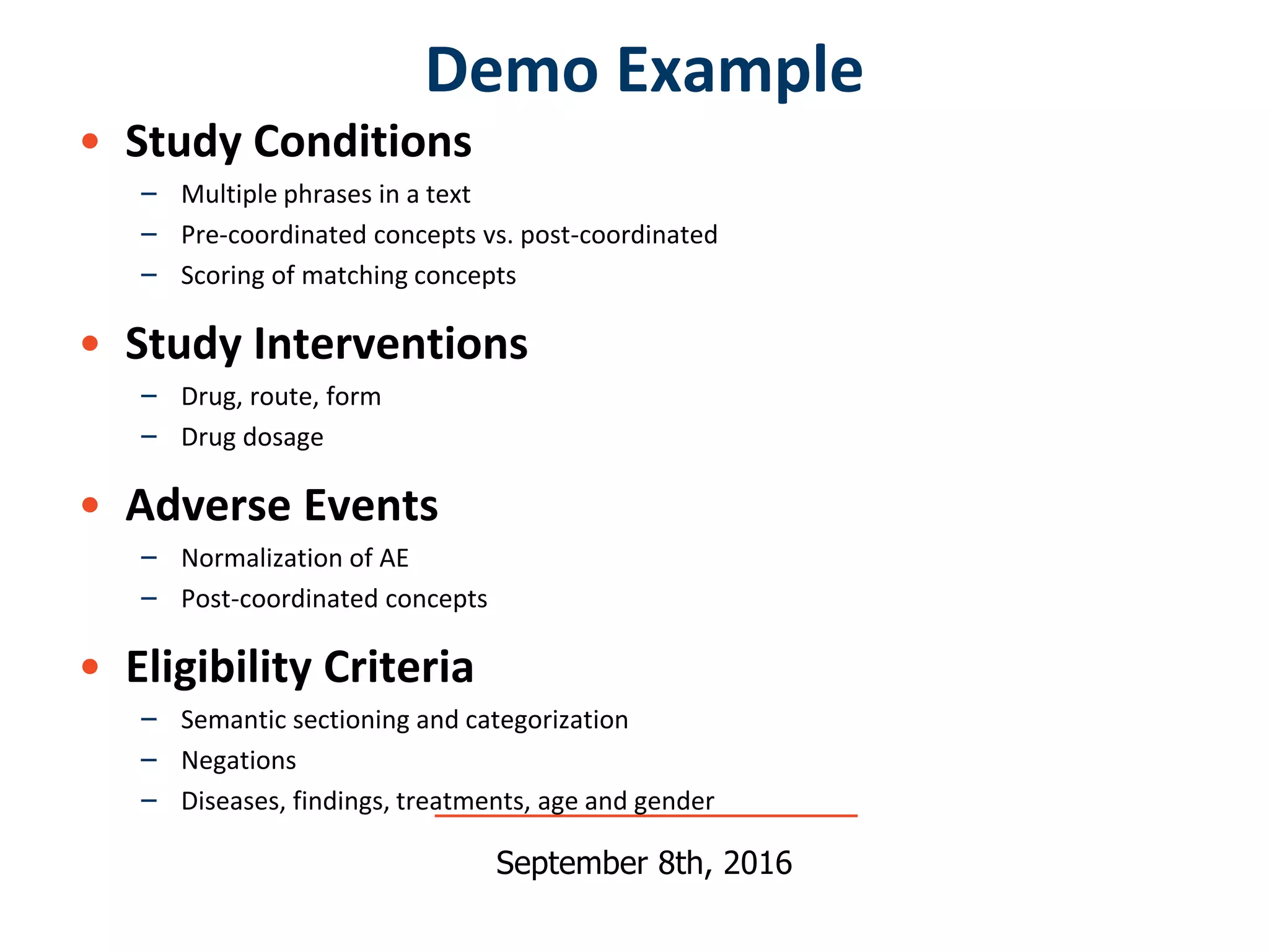 • Study Conditions
– Multiple phrases in a text
– Pre-coordinated concepts vs. post-coordinated
– Scoring of matching concepts
• Study Interventions
– Drug, route, form
– Drug dosage
• Adverse Events
– Normalization of AE
– Post-coordinated concepts
• Eligibility Criteria
– Semantic sectioning and categorization
– Negations
– Diseases, findings, treatments, age and gender
Demo Example
September 8th, 2016
 