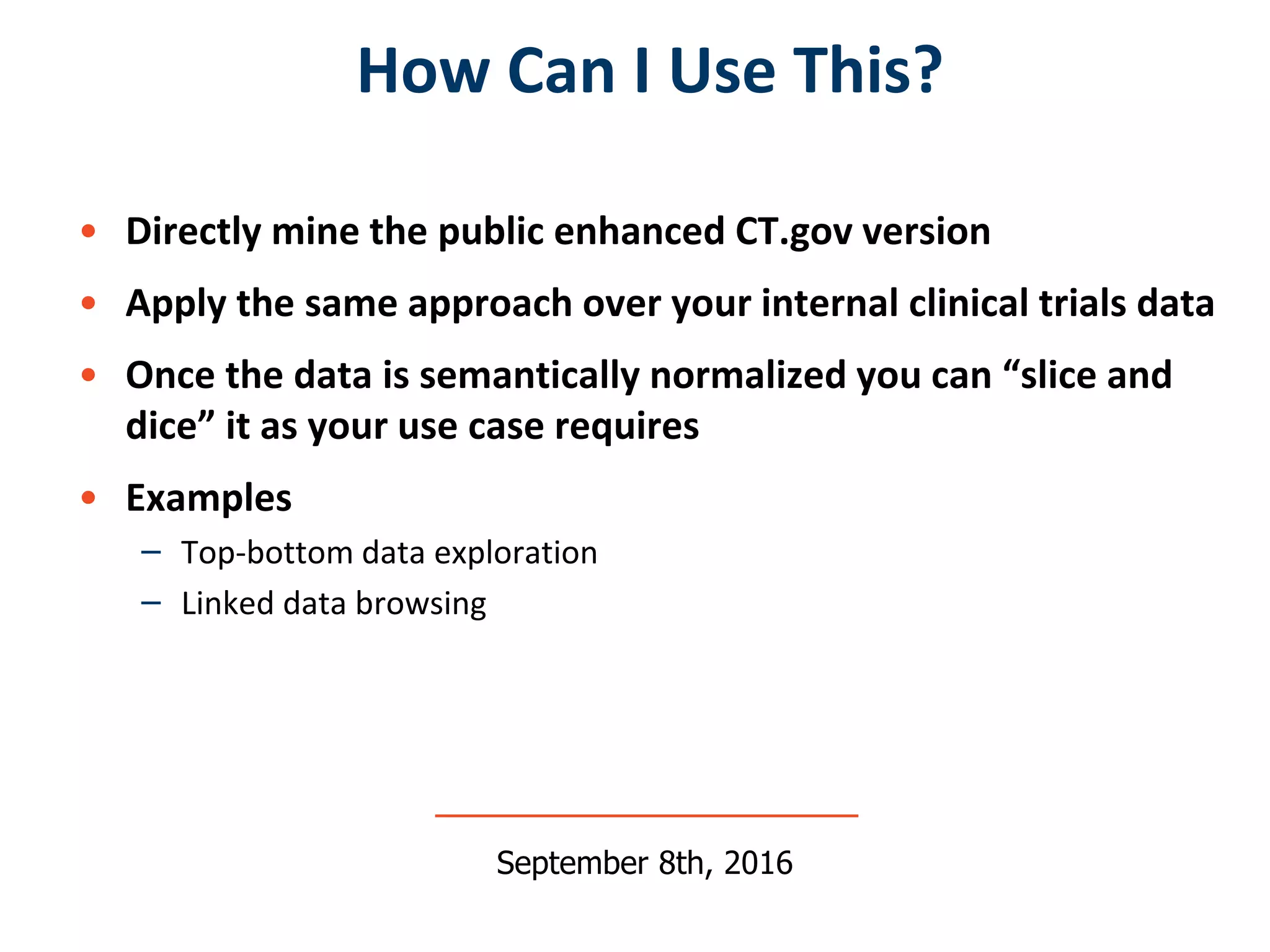 • Directly mine the public enhanced CT.gov version
• Apply the same approach over your internal clinical trials data
• Once the data is semantically normalized you can “slice and
dice” it as your use case requires
• Examples
– Top-bottom data exploration
– Linked data browsing
How Can I Use This?
September 8th, 2016
 