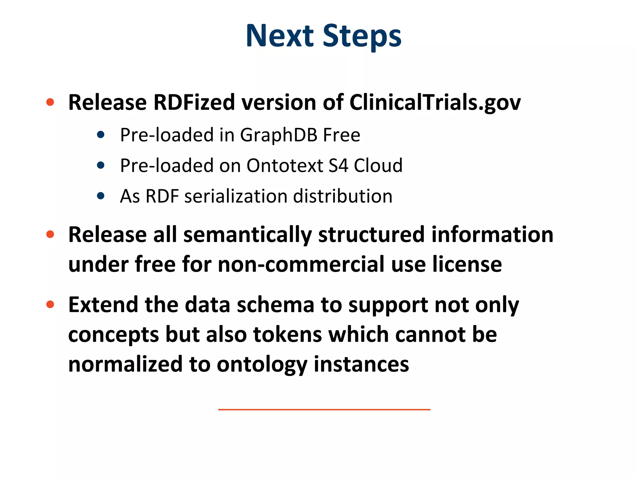 Next Steps
• Release RDFized version of ClinicalTrials.gov
• Pre-loaded in GraphDB Free
• Pre-loaded on Ontotext S4 Cloud
• As RDF serialization distribution
• Release all semantically structured information
under free for non-commercial use license
• Extend the data schema to support not only
concepts but also tokens which cannot be
normalized to ontology instances
 