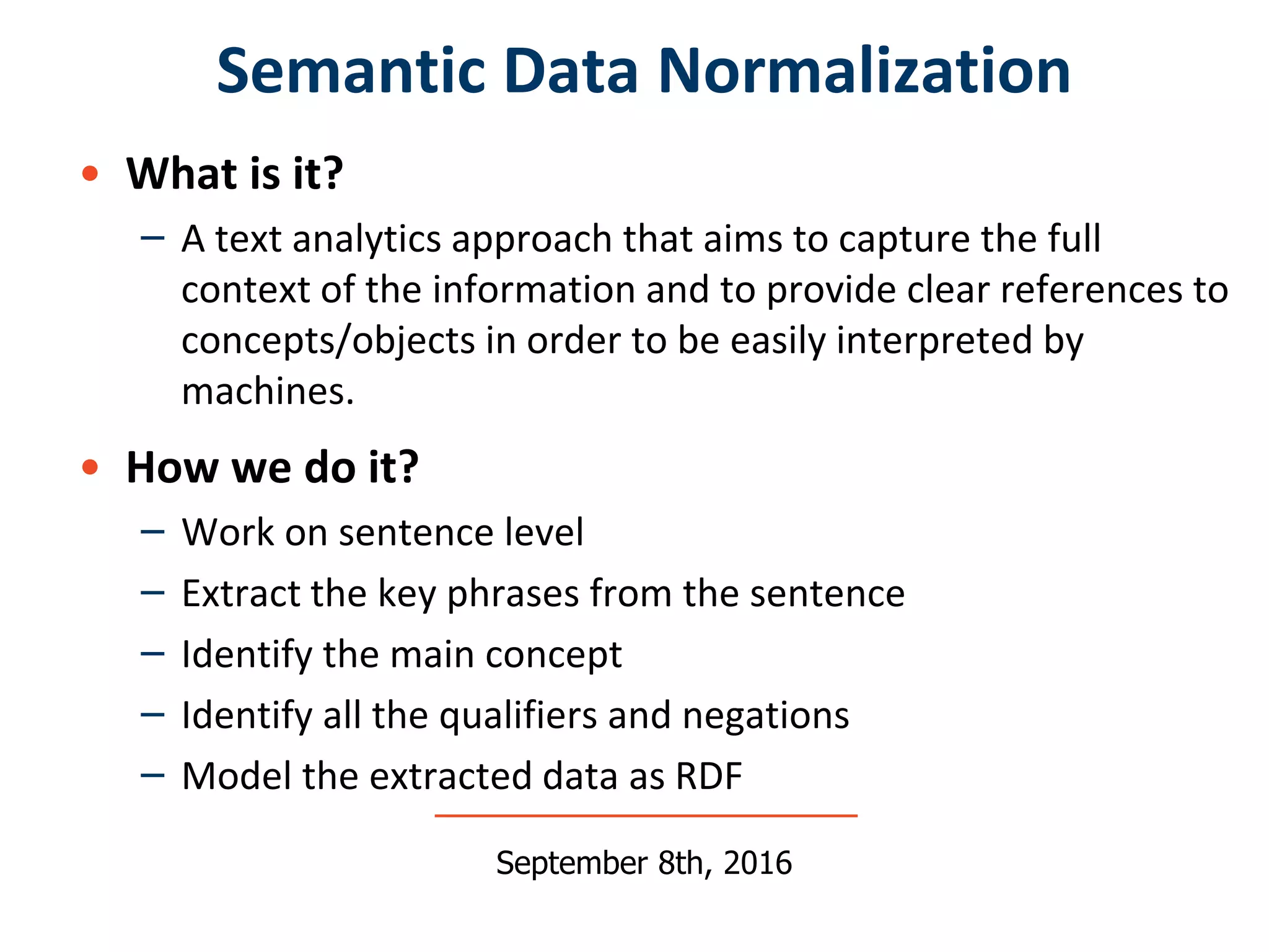 • What is it?
– A text analytics approach that aims to capture the full
context of the information and to provide clear references to
concepts/objects in order to be easily interpreted by
machines.
• How we do it?
– Work on sentence level
– Extract the key phrases from the sentence
– Identify the main concept
– Identify all the qualifiers and negations
– Model the extracted data as RDF
Semantic Data Normalization
September 8th, 2016
 