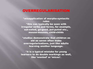 OVERREGULARISATION
*misapplication of morpho-syntactic
rules
*this can typically be seen with
irregular verbs and forms, for example,
eat-eated, go-goed, put-puted etc.,
mouse-mouses, child-childs
*studies demonstrate that children as
old as seven often make
overregularisations, just like adults
learning another language.
*it is a typical mistake for young
learners to do double markings as well,
like ‘wented’ or ‘mices’.
 