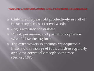  Children of 3 years old productively use all of
these morphemes on novel words
 -ing is acquired the earliest
 Plural, possessive, and past allomorphs are
what follow the ing form
 The extra vowels in endings are acquired a
little later, at the age of four, children regularly
apply the correct allomorph to the root.
(Brown, 1973)
 