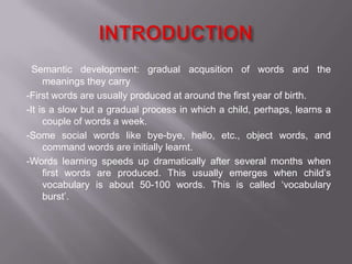 Semantic development: gradual acqusition of words and the
meanings they carry
-First words are usually produced at around the first year of birth.
-It is a slow but a gradual process in which a child, perhaps, learns a
couple of words a week.
-Some social words like bye-bye, hello, etc., object words, and
command words are initially learnt.
-Words learning speeds up dramatically after several months when
first words are produced. This usually emerges when child’s
vocabulary is about 50-100 words. This is called ‘vocabulary
burst’.
 