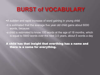-A sudden and rapid increase of word gaining in young child
-It is estimated that the average five year old child gains about 6000
words, because:
-a child is estimated to know 100 words at the age of 18 months, which
is equal to 5900 words over the next 3.5 years, about 5 words a day
A child has that insight that everthing has a name and
there is a name for everything.
 