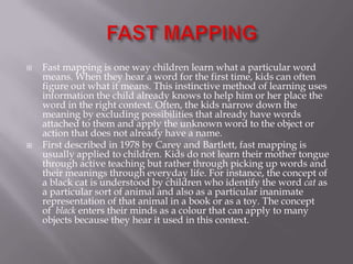  Fast mapping is one way children learn what a particular word
means. When they hear a word for the first time, kids can often
figure out what it means. This instinctive method of learning uses
information the child already knows to help him or her place the
word in the right context. Often, the kids narrow down the
meaning by excluding possibilities that already have words
attached to them and apply the unknown word to the object or
action that does not already have a name.
 First described in 1978 by Carey and Bartlett, fast mapping is
usually applied to children. Kids do not learn their mother tongue
through active teaching but rather through picking up words and
their meanings through everyday life. For instance, the concept of
a black cat is understood by children who identify the word cat as
a particular sort of animal and also as a particular inanimate
representation of that animal in a book or as a toy. The concept
of black enters their minds as a colour that can apply to many
objects because they hear it used in this context.
 