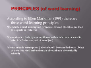 According to Ellen Markman (1991) there are
three word learning principles:
*the whole object assumption (words refer to an object rather than
to its parts or features)
*the mutual exclusivity assumption (another label can be used to
refer to a feature or part of an object)
*the taxonomic assumption (labels should be extended to an object
of the same kind rather than an object that is thematically
related)
 