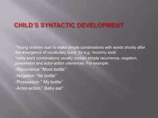 *Young children start to make simple combinations with words shortly after
the emergence of vocabulary burst, for e.g; ‘mommy sock’
*early word combinations usually contain simple recurrence, negation,
possession and actor-action utterences. For example:
-Recurrence ‘’More bottle’’
-Negation ‘’No bottle’’
-Possession ‘’ My bottle’’
-Actor-action ‘’ Baby eat’’
 