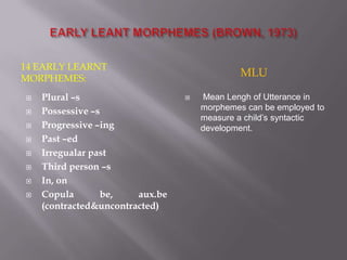 14 EARLY LEARNT
MORPHEMES:
MLU
 Plural –s
 Possessive –s
 Progressive –ing
 Past –ed
 Irregualar past
 Third person –s
 In, on
 Copula be, aux.be
(contracted&uncontracted)
 Mean Lengh of Utterance in
morphemes can be employed to
measure a child’s syntactic
development.
 