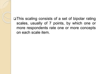 This scaling consists of a set of bipolar rating
scales, usually of 7 points, by which one or
more respondents rate one or more concepts
on each scale item.
 