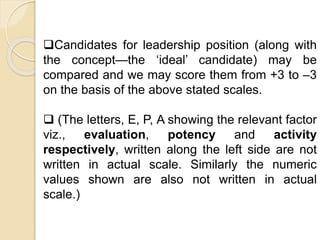 Candidates for leadership position (along with
the concept—the ‘ideal’ candidate) may be
compared and we may score them from +3 to –3
on the basis of the above stated scales.
 (The letters, E, P, A showing the relevant factor
viz., evaluation, potency and activity
respectively, written along the left side are not
written in actual scale. Similarly the numeric
values shown are also not written in actual
scale.)
 
