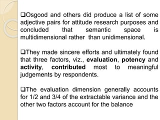 Osgood and others did produce a list of some
adjective pairs for attitude research purposes and
concluded that semantic space is
multidimensional rather than unidimensional.
They made sincere efforts and ultimately found
that three factors, viz., evaluation, potency and
activity, contributed most to meaningful
judgements by respondents.
The evaluation dimension generally accounts
for 1/2 and 3/4 of the extractable variance and the
other two factors account for the balance
 
