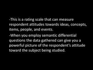 -This is a rating scale that can measure
respondent attitudes towards ideas, concepts,
items, people, and events.
-When you employ semantic differential
questions the data gathered can give you a
powerful picture of the respondent’s attitude
toward the subject being studied.
 