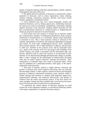 108
7 Semantic Discourse Analysis

spatial, or temporal ordering of the facts and perceptions, and the cognitive
and pragmatic relevance of the facts.
4. The global and local coherence of discourse is expressed by surface
properties of discourse, such as clause organization, clause ordering,
sentence ordering, connectives, pronouns, adverbs, verb tenses, lexical
identity, paraphrases, and definite articles.
5. Local coherence may also serve various pragmatic, stylistic and
rhetorical functions, such as linking speech acts, establishing functions
for speech acts (such as concluding, exemplifying, contrasting), marking
didactic functions of the discourse, marking esthetic functions (by the
lack of propositional coherence in a modern poem), or emphasizing the
rhetorical, persuasive function of an advertisement.
6. Each clause and each sentence is marked for its function within
the communicative sequence of information distribution: Some semantic
information is already known, or is inferrable, whereas other information
is presented as new. Thus a topic-comment schema is imposed on the
semantic representation of sentences and expressed, depending on language
and context, by word order, morphological devices, stress, intonation,
fixed syntactic phrases, left or right dislocation of phrases, and pronouns
or other pro- elements at the syntactic level, and by participant roles
(e.g., agent) at the semantic level. For each stage in the unfolding of the
textual sequence, the reader is presented with the information that, cognitively, should be kept in short term memory or (re-)activated for predication. It was observed that although permanent topic change is possible,
there is often a strategy for the maintenance of sentence-topic providing
what may be called topical coherence through the discourse. Thus,
maintenance of sentential topics may result in sequential topics, which
may be candidates for a participant position, often agent, in the macroproposition of the discourse.
7. This kind of semantic analysis is highly abstract, restricted, and
general. It abstracts from actual cognitive processing, does not explicate
the knowledge, beliefs, or other cognitive systems involved, and disregards
personal or subjective information (memories, goals, interests, tasks); it
studies meaning and reference in isolation from pragmatic speech acts,
superstructural schemata, and rhetorical effectiveness, and thereby in
isolation from the whole sociocultural context. It has been shown for
some examples, though, that these multiple links exist between the meanings of the discourse and its actual uses in communication.
To summarize the various aspects of discourse meaning we could
account for in this (linguistic) semantics, we provide the following schema
of the major components of a semantic discourse analysis:

 