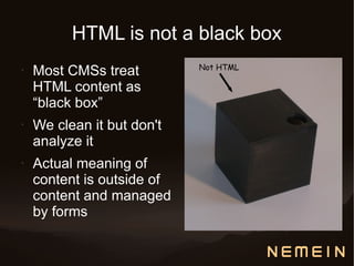 HTML is not a black box
                            Not HTML
•   Most CMSs treat
    HTML content as
    “black box”
•   We clean it but don't
    analyze it
•   Actual meaning of
    content is outside of
    content and managed
    by forms
 