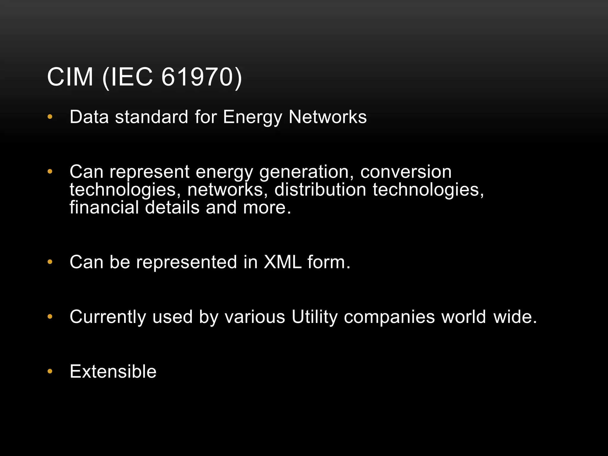 CIM (IEC 61970)
• Data standard for Energy Networks

• Can represent energy generation, conversion
  technologies, networks, distribution technologies,
  financial details and more.

• Can be represented in XML form.

• Currently used by various Utility companies world wide.

• Extensible
 