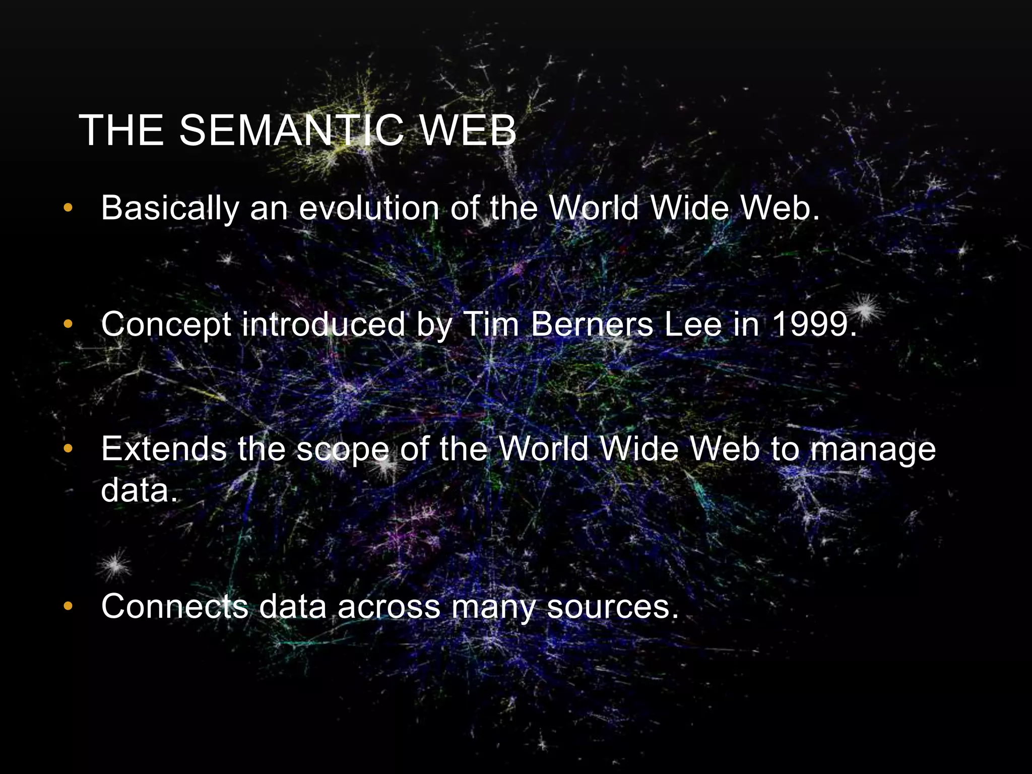 THE SEMANTIC WEB
• Basically an evolution of the World Wide Web.


• Concept introduced by Tim Berners Lee in 1999.


• Extends the scope of the World Wide Web to manage
  data.


• Connects data across many sources.
 