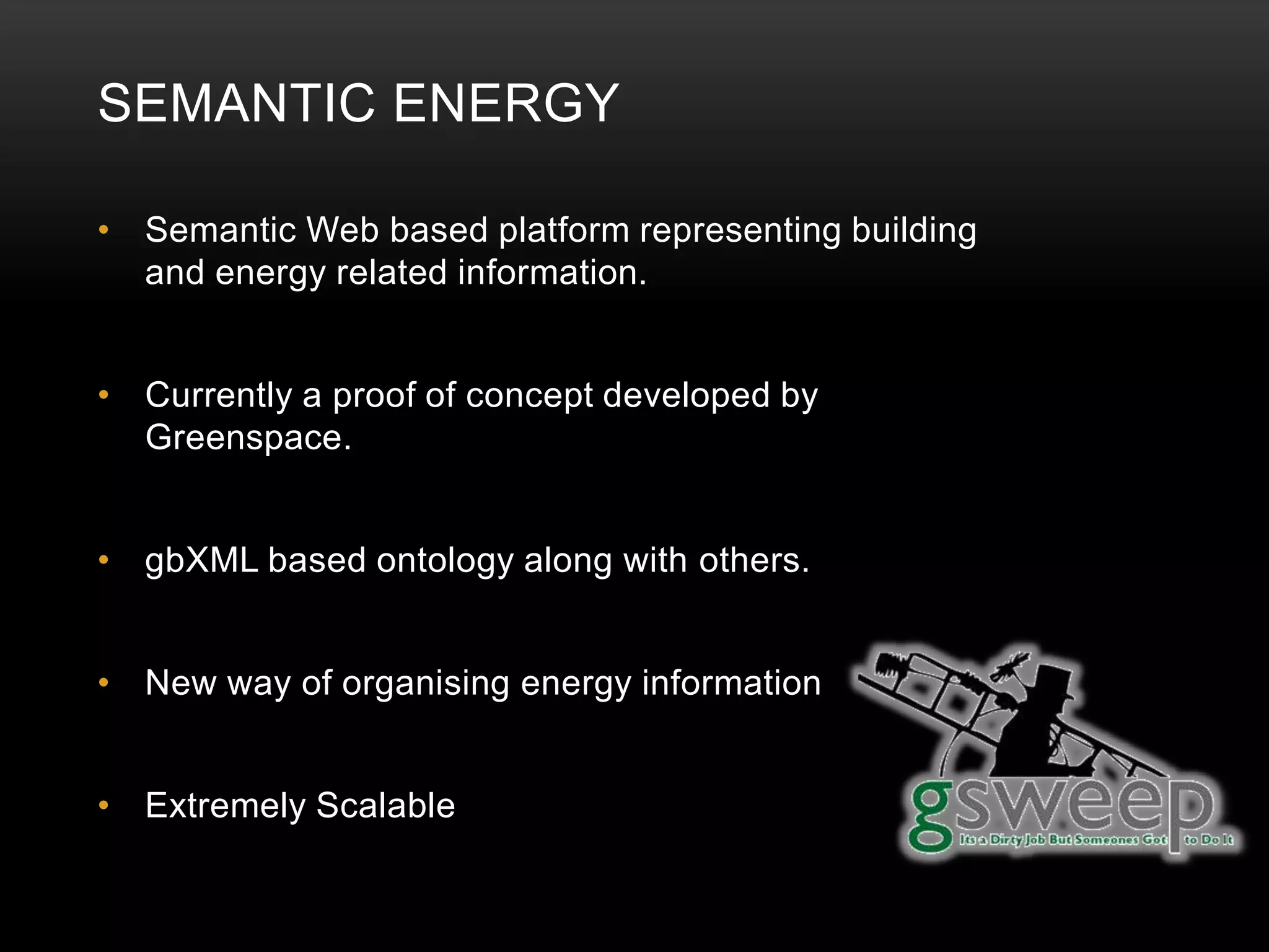 SEMANTIC ENERGY

• Semantic Web based platform representing building
  and energy related information.


• Currently a proof of concept developed by
  Greenspace.


• gbXML based ontology along with others.


• New way of organising energy information


• Extremely Scalable
 