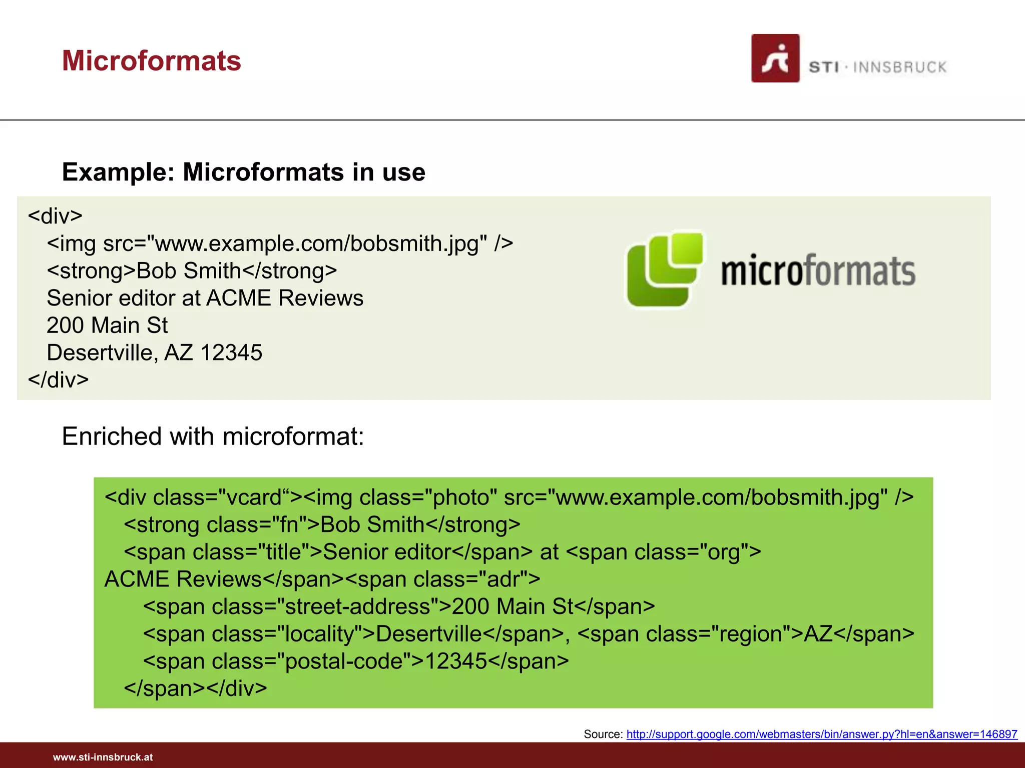 www.sti-innsbruck.at
Microformats
101
<div class="vcard“><img class="photo" src="www.example.com/bobsmith.jpg" />
<strong class="fn">Bob Smith</strong>
<span class="title">Senior editor</span> at <span class="org">
ACME Reviews</span><span class="adr">
<span class="street-address">200 Main St</span>
<span class="locality">Desertville</span>, <span class="region">AZ</span>
<span class="postal-code">12345</span>
</span></div>
<div>
<img src="www.example.com/bobsmith.jpg" />
<strong>Bob Smith</strong>
Senior editor at ACME Reviews
200 Main St
Desertville, AZ 12345
</div>
Enriched with microformat:
Source: http://support.google.com/webmasters/bin/answer.py?hl=en&answer=146897
Example: Microformats in use
 