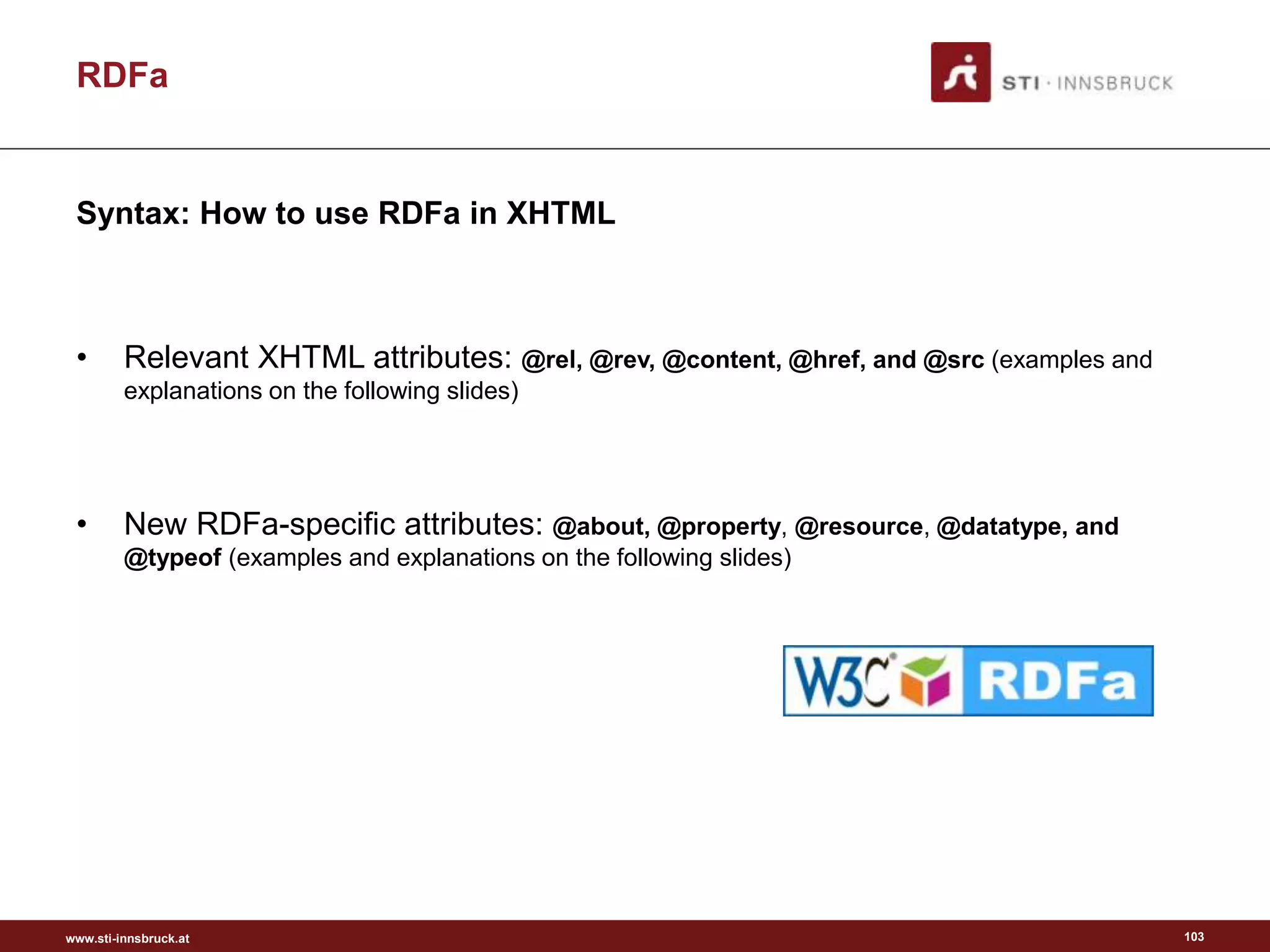 www.sti-innsbruck.at
RDFa
• Relevant XHTML attributes: @rel, @rev, @content, @href, and @src (examples and
explanations on the following slides)
• New RDFa-specific attributes: @about, @property, @resource, @datatype, and
@typeof (examples and explanations on the following slides)
103
Syntax: How to use RDFa in XHTML
 