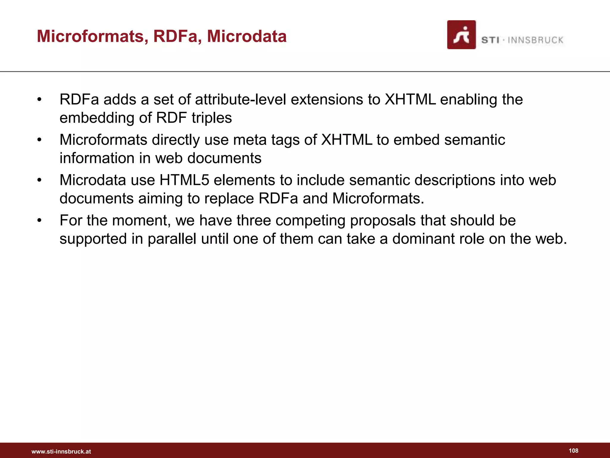 www.sti-innsbruck.at
Microformats, RDFa, Microdata
• RDFa adds a set of attribute-level extensions to XHTML enabling the
embedding of RDF triples
• Microformats directly use meta tags of XHTML to embed semantic
information in web documents
• Microdata use HTML5 elements to include semantic descriptions into web
documents aiming to replace RDFa and Microformats.
• For the moment, we have three competing proposals that should be
supported in parallel until one of them can take a dominant role on the web.
108
 
