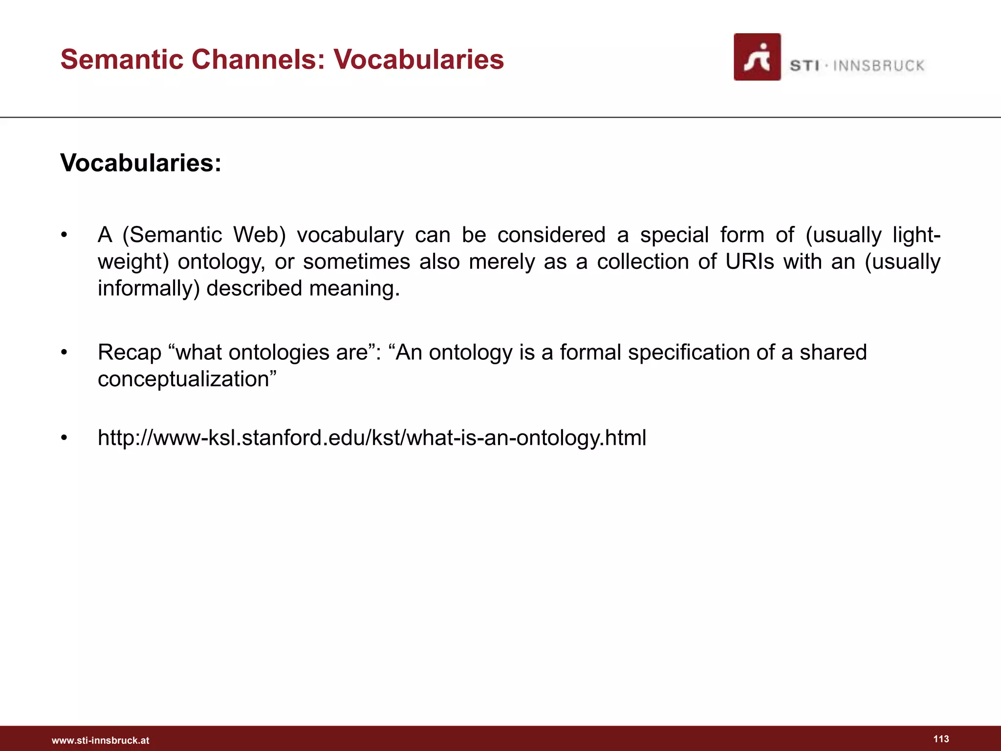 www.sti-innsbruck.at
Vocabularies:
• A (Semantic Web) vocabulary can be considered a special form of (usually light-
weight) ontology, or sometimes also merely as a collection of URIs with an (usually
informally) described meaning.
• Recap “what ontologies are”: “An ontology is a formal specification of a shared
conceptualization”
• http://www-ksl.stanford.edu/kst/what-is-an-ontology.html
113
Semantic Channels: Vocabularies
 